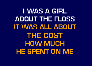 I WAS A GIRL
ABOUT THE FLOSS
IT WAS ALL ABOUT

THE COST
HOW MUCH
HE SPENT ON ME