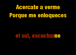 Acercate a verme
Porque me enloqueces

el sol, escuchame