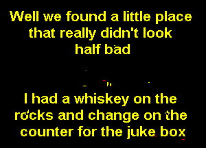 Well we found a little place
that really didn't look
half bad

I had a whiskey on the
rdcks and change on 'the
counter for the juke box