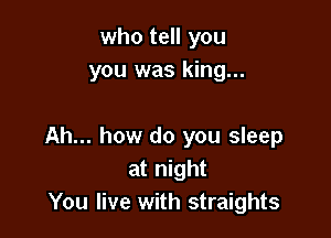 who tell you
you was king...

Ah... how do you sleep
at night
You live with straights