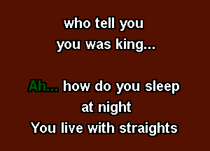 who tell you
you was king...

how do you sleep
at night
You live with straights