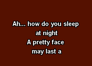 Ah... how do you sleep

at night
A pretty face
may last a
