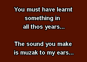 You must have learnt
something in
all thos years...

The sound you make
is muzak to my ears...