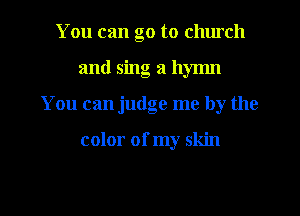You can go to chmch
and sing a hymn
You can judge me by the

color of my skin