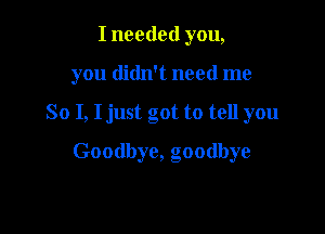 I needed you,
you didn't need me

So I, I just got to tell you

Goodbye, goodbye