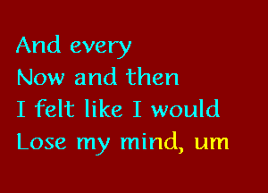 And every
Now and then

I felt like I would
Lose my mind, um