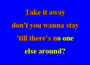 Take it away

don't you wanna stay

'till there's no one

else around?