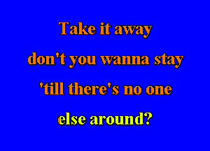 Take it away

don't you wanna stay

'till there's no one

else around?