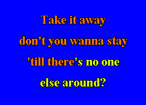 Take it away

don't you wanna stay

'till there's no one

else around?