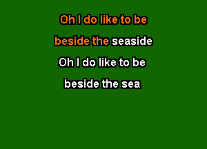 Oh I do like to be

beside the seaside

Oh I do like to be

beside the sea