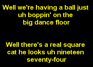 Well we're having a ball just
uh boppin' on the
big dance floor

Well there's a real square
cat he looks uh nineteen
seventy-four