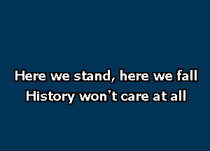 Here we stand, here we fall
History won't care at all