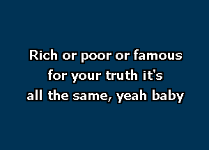 Rich or poor or famous

for your truth it's
all the same, yeah baby