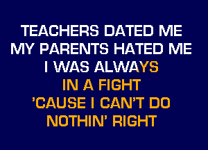 TEACHERS DATED ME
MY PARENTS HATED ME
I WAS ALWAYS
IN A FIGHT
'CAUSE I CAN'T DO
NOTHIN' RIGHT