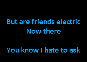 But are friends electric

Now there

You know I hate to ask