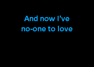 And now I've
no-one to love
