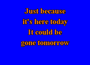 J ust because
it's here today
It could be

gone tomorrow