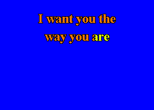 I want you the

way you are