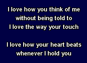 I love how you think of me
without being told to
I love the way your touch

I love how your heart beats
whenever I hold you