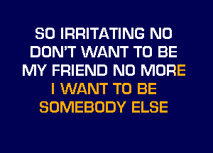 SO IRRITATING N0
DON'T WANT TO BE
MY FRIEND NO MORE
I WANT TO BE
SOMEBODY ELSE
