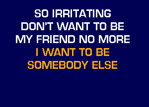 SO IRRITATING
DON'T WANT TO BE
MY FRIEND NO MORE
I WANT TO BE
SOMEBODY ELSE