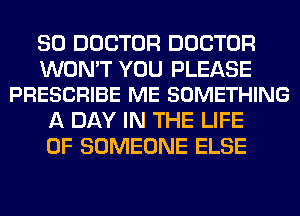 SO DOCTOR DOCTOR

WON'T YOU PLEASE
PRESCRIBE ME SOMETHING

A DAY IN THE LIFE
OF SOMEONE ELSE