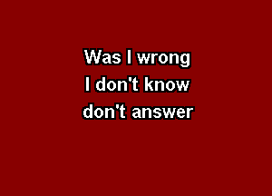 Was I wrong
I don't know

don't answer