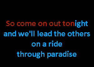 So come on out tonight
and we'll lead the others
on a ride
through paradise