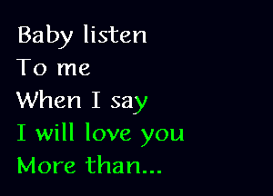 Baby listen
To me

When I say
I will love you
More than...
