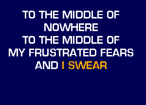 TO THE MIDDLE 0F
NOUVHERE
TO THE MIDDLE OF
MY FRUSTRATED FEARS
AND I SWEAR