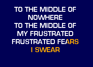 TO THE MIDDLE 0F
NDVVHERE
TO THE MIDDLE OF
MY FRUSTRATED
FRUSTRATED FEARS
I SWEAR