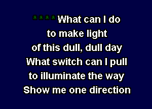 What can I do
to make light
of this dull, dull day

What switch can I pull
to illuminate the way
Show me one direction
