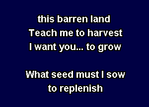 this barren land
Teach me to harvest
I want you... to grow

What seed must I sow
to replenish
