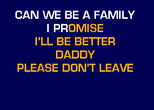 CAN WE BE A FAMILY
I PROMISE
I'LL BE BETTER
DADDY
PLEASE DON'T LEAVE