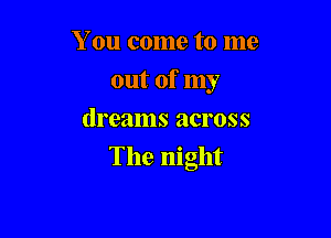 You come to me
out of my
dreams across

The night