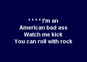 I'm an
American bad ass

Watch me kick
You can roll with rock