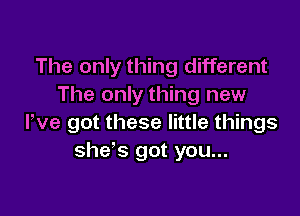The only thing different
The only thing new

We got these little things
she's got you...