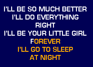 I'LL BE SO MUCH BETTER
I'LL DO EVERYTHING
RIGHT
I'LL BE YOUR LITI'LE GIRL
FOREVER
I'LL GO TO SLEEP
AT NIGHT