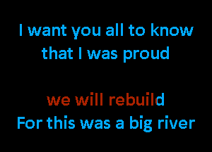 I want you all to know
that l was proud

we will rebuild
For this was a big river
