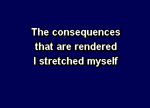 The consequences
that are rendered

I stretched myself