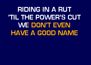 RIDING IN A RUT
'TIL THE POWER'S BUT
WE DON'T EVEN
HAVE A GOOD NAME