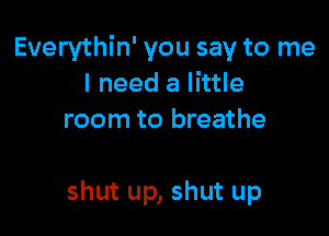 Euerythin' you say to me
I need a little
room to breathe

shut up, shut up