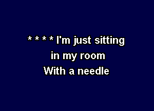  i' I'm just sitting

in my room
With a needle