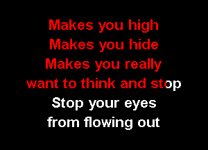 Makes you high
Makes you hide
Makes you really

want to think and stop
Stop your eyes
from flowing out