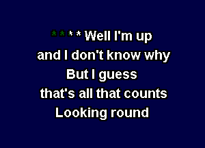 Well I'm up
and I don't know why

But I guess
that's all that counts
Looking round