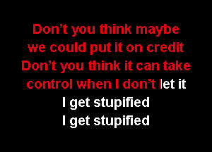 Dom you think maybe
we could put it on credit
Don't you think it can take

control when I don,t let it
I get stupifled
I get stupifled