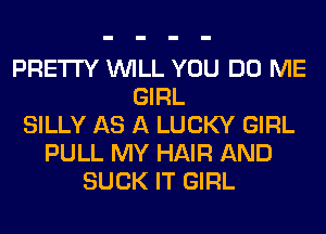 PRETTY WILL YOU DO ME
GIRL
SILLY AS A LUCKY GIRL
PULL MY HAIR AND
SUCK IT GIRL