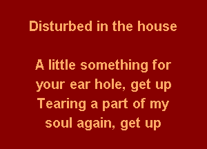 Disturbed in the house

A little something for

your ear hole, get up
Tearing a part of my
soul again, get up