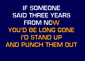 IF SOMEONE
SAID THREE YEARS
FROM NOW
YOU'D BE LONG GONE
I'D STAND UP
AND PUNCH THEM OUT