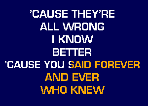 'CAUSE THEY'RE
ALL WRONG
I KNOW

BETTER
'CAUSE YOU SAID FOREVER

AND EVER
WHO KNEW